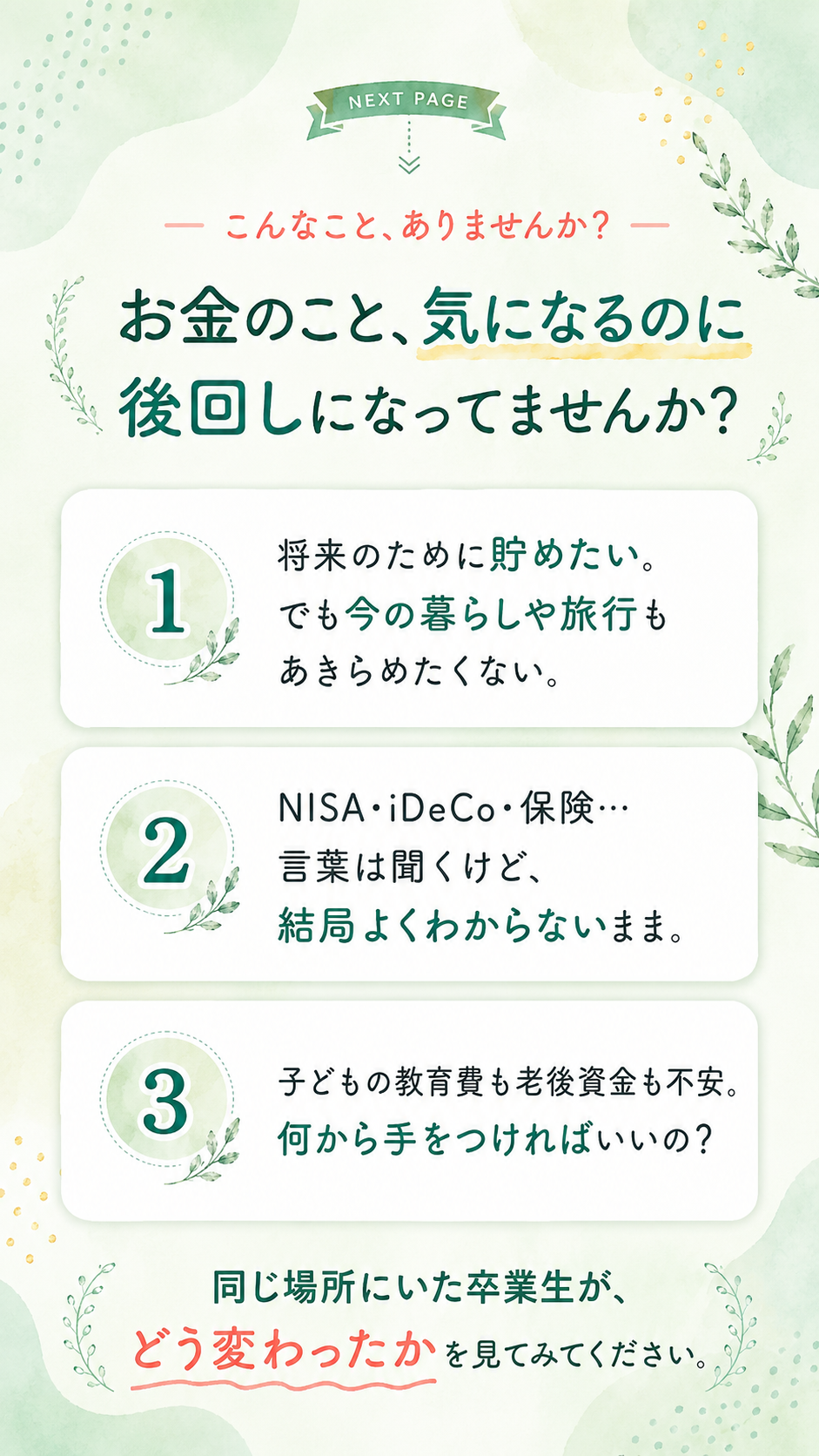 お金のこと、気になるのに後回しになってませんか？ 将来のために貯めたい、でも今の暮らしや旅行もあきらめたくない。NISA・iDeCo・保険…言葉は聞くけど結局よくわからないまま。子どもの教育費も老後資金も不安。同じ場所にいた卒業生が、どう変わったかを見てみてください。