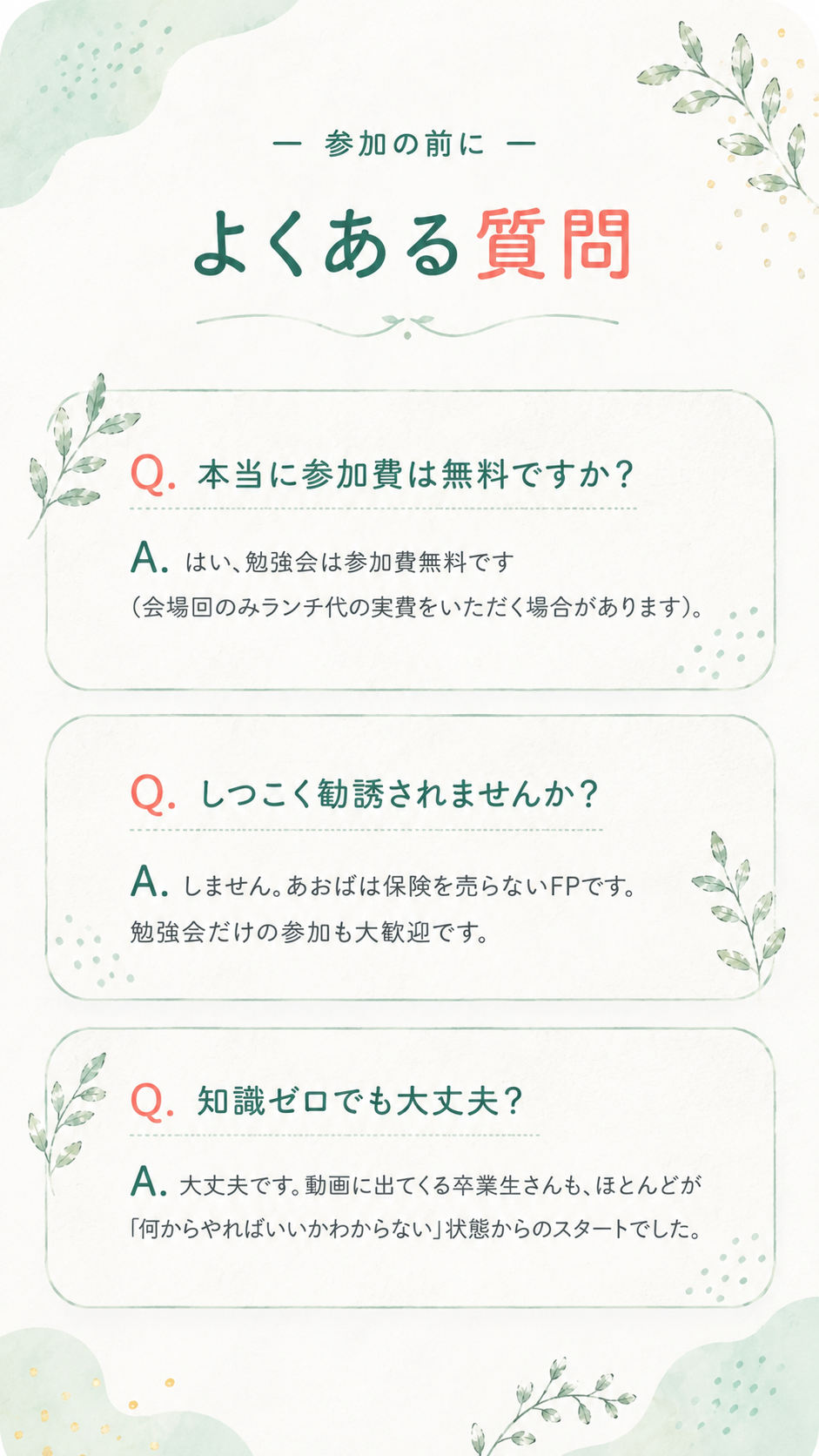 参加の前に・よくある質問。Q.本当に参加費は無料ですか？ A.はい、勉強会は参加費無料です（会場回のみランチ代の実費をいただく場合があります）。Q.しつこく勧誘されませんか？ A.しません。あおばは保険を売らないFPです。勉強会だけの参加も大歓迎です。Q.知識ゼロでも大丈夫？ A.大丈夫です。動画に出てくる卒業生さんも、ほとんどが「何からやればいいかわからない」状態からのスタートでした。