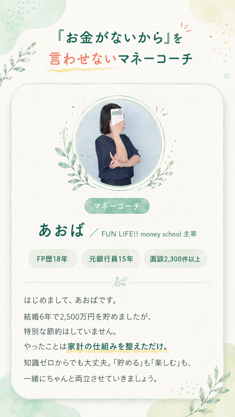 「お金がないから」を言わせないマネーコーチ あおば（FUN LIFE!! money school 主宰）。FP歴18年・元銀行員15年・面談2,300件以上。はじめまして、あおばです。結婚6年で2,500万円を貯めましたが、特別な節約はしていません。やったことは家計の仕組みを整えただけ。知識ゼロからでも大丈夫。「貯める」も「楽しむ」も、一緒にちゃんと両立させていきましょう。