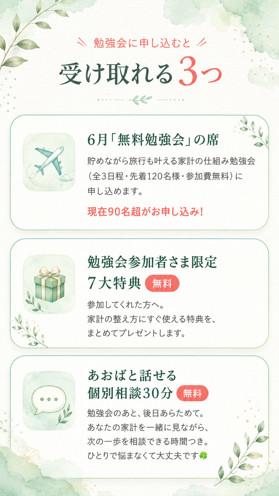 勉強会に申し込むと受け取れる3つ。①６月「無料勉強会」の席：貯めながら旅行も叶える家計の仕組み勉強会（全3日程・先着120名様・参加費無料）に申し込めます。現在90名超がお申し込み！ ②勉強会参加者さま限定 ７大特典（無料）：参加してくれた方へ。家計の整え方にすぐ使える特典を、まとめてプレゼントします。③あおばと話せる 個別相談30分（無料）：勉強会のあと、後日あらためて。あなたの家計を一緒に見ながら、次の一歩を相談できる時間つき。ひとりで悩まなくて大丈夫です。