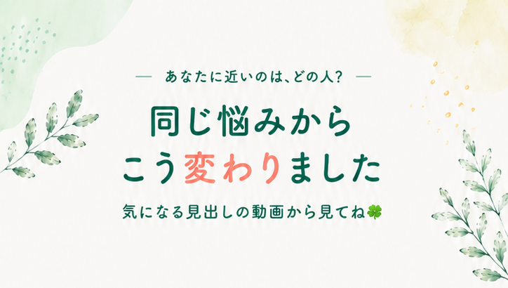 同じ悩みから、こう変わりました。気になる見出しの動画から見てね
